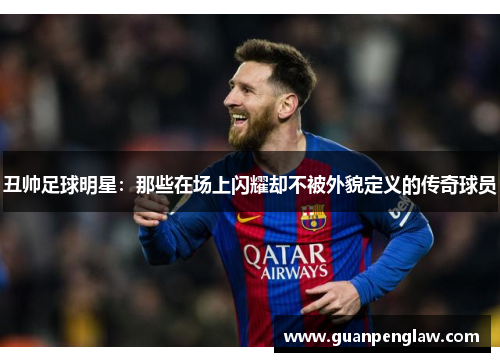 丑帅足球明星：那些在场上闪耀却不被外貌定义的传奇球员