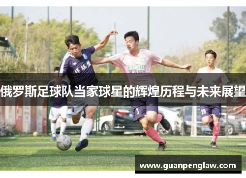 俄罗斯足球队当家球星的辉煌历程与未来展望