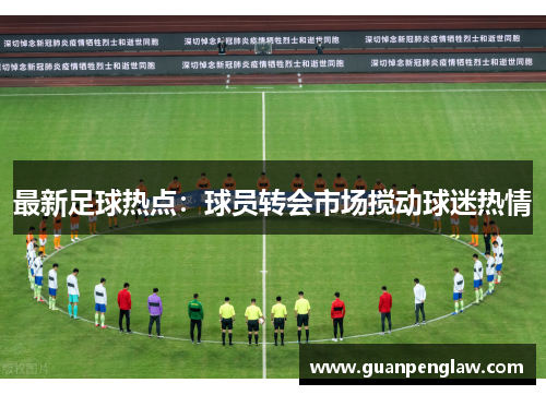 最新足球热点：球员转会市场搅动球迷热情