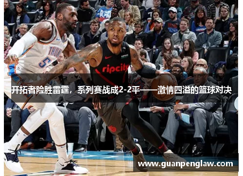 开拓者险胜雷霆，系列赛战成2-2平——激情四溢的篮球对决